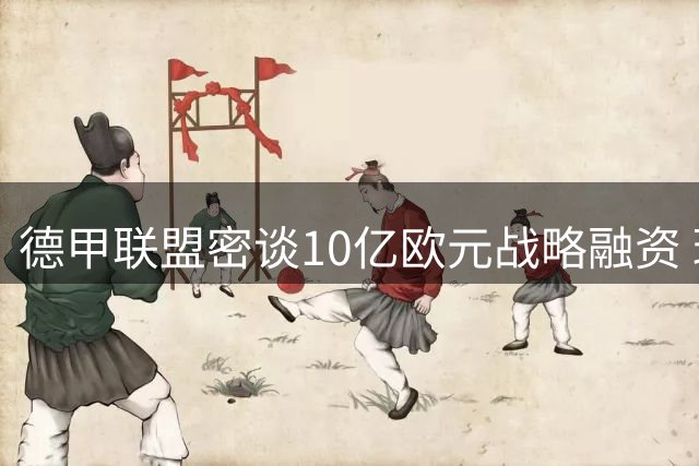 德甲联盟密谈10亿欧元战略融资 球迷抗议阴影下寻求破局