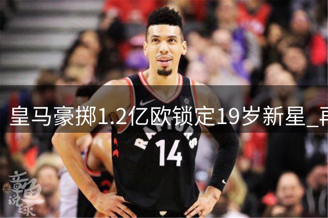 皇马豪掷1.2亿欧锁定19岁新星 再造"贝林厄姆式"超值交易